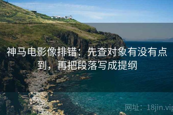 神马电影像排错：先查对象有没有点到，再把段落写成提纲