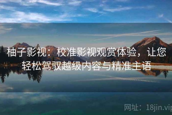 柚子影视：校准影视观赏体验，让您轻松驾驭越级内容与精准主语