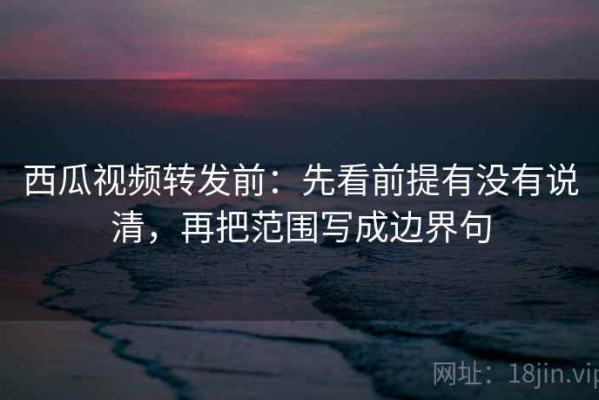 西瓜视频转发前：先看前提有没有说清，再把范围写成边界句