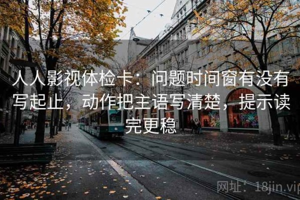 人人影视体检卡：问题时间窗有没有写起止，动作把主语写清楚，提示读完更稳