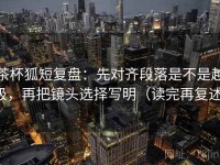 茶杯狐短复盘：先对齐段落是不是越级，再把镜头选择写明（读完再复述）
