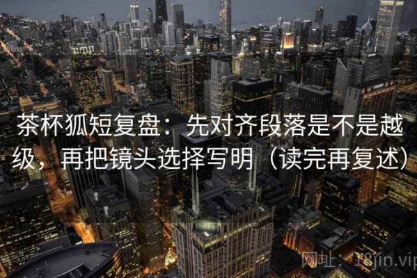 茶杯狐短复盘：先对齐段落是不是越级，再把镜头选择写明（读完再复述）
