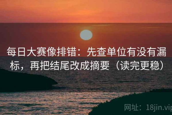 每日大赛像排错：先查单位有没有漏标，再把结尾改成摘要（读完更稳）