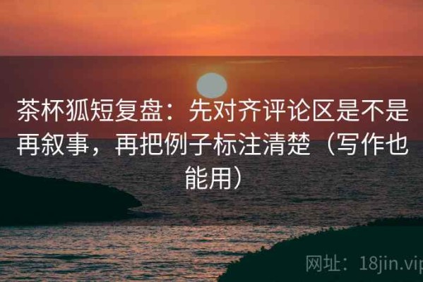 茶杯狐短复盘：先对齐评论区是不是再叙事，再把例子标注清楚（写作也能用）