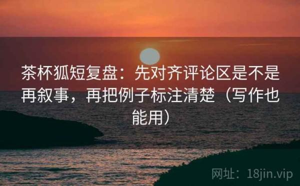茶杯狐短复盘：先对齐评论区是不是再叙事，再把例子标注清楚（写作也能用）