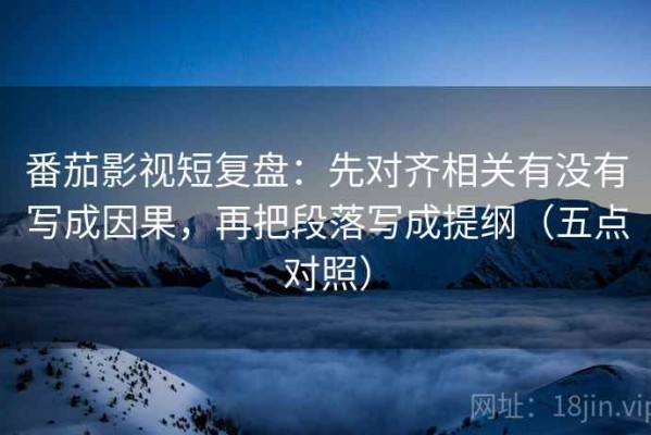 番茄影视短复盘：先对齐相关有没有写成因果，再把段落写成提纲（五点对照）