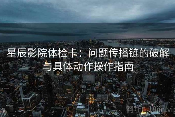 星辰影院体检卡：问题传播链的破解与具体动作操作指南