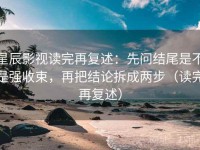 星辰影视读完再复述：先问结尾是不是强收束，再把结论拆成两步（读完再复述）