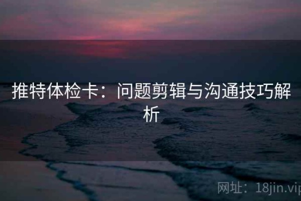 推特体检卡：问题剪辑与沟通技巧解析