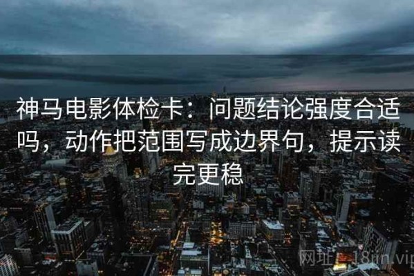 神马电影体检卡：问题结论强度合适吗，动作把范围写成边界句，提示读完更稳