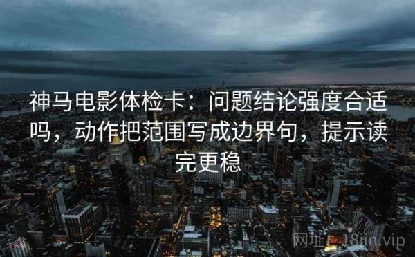神马电影体检卡：问题结论强度合适吗，动作把范围写成边界句，提示读完更稳