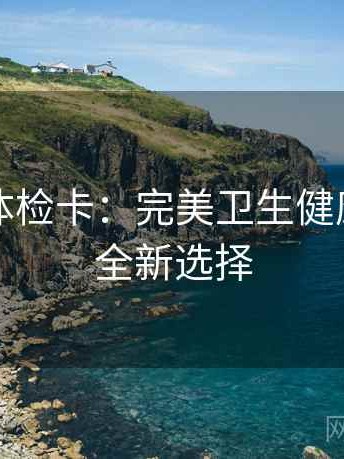 爱一帆体检卡：完美卫生健康管理的全新选择