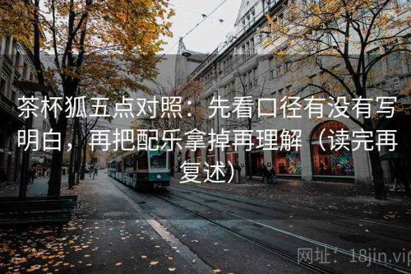 茶杯狐五点对照：先看口径有没有写明白，再把配乐拿掉再理解（读完再复述）