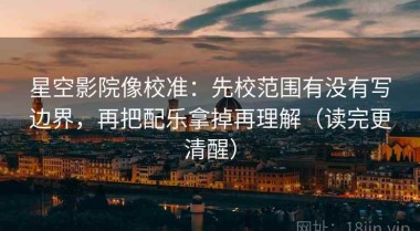 星空影院像校准：先校范围有没有写边界，再把配乐拿掉再理解（读完更清醒）