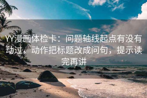YY漫画体检卡：问题轴线起点有没有动过，动作把标题改成问句，提示读完再讲
