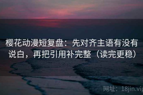樱花动漫短复盘：先对齐主语有没有说白，再把引用补完整（读完更稳）