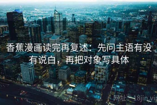 香蕉漫画读完再复述：先问主语有没有说白，再把对象写具体