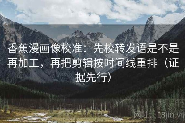 香蕉漫画像校准：先校转发语是不是再加工，再把剪辑按时间线重排（证据先行）