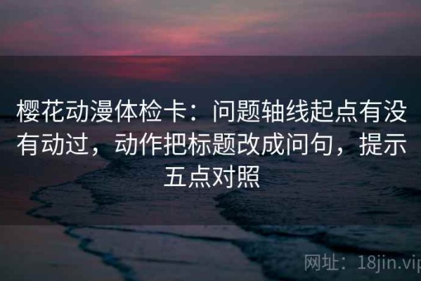 樱花动漫体检卡：问题轴线起点有没有动过，动作把标题改成问句，提示五点对照