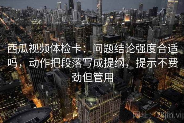 西瓜视频体检卡：问题结论强度合适吗，动作把段落写成提纲，提示不费劲但管用