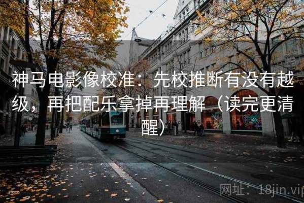神马电影像校准：先校推断有没有越级，再把配乐拿掉再理解（读完更清醒）