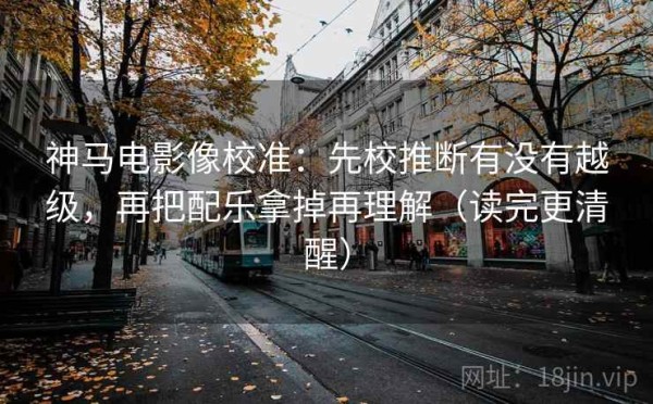 神马电影像校准：先校推断有没有越级，再把配乐拿掉再理解（读完更清醒）