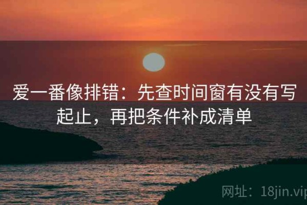 爱一番像排错：先查时间窗有没有写起止，再把条件补成清单