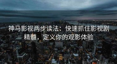 神马影视两步读法：快速抓住影视剧精髓，定义你的观影体验