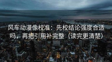 风车动漫像校准：先校结论强度合适吗，再把引用补完整（读完更清楚）