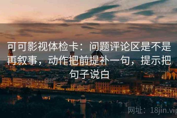 可可影视体检卡：问题评论区是不是再叙事，动作把前提补一句，提示把句子说白