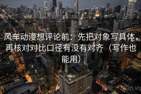 风车动漫想评论前：先把对象写具体，再核对对比口径有没有对齐（写作也能用）