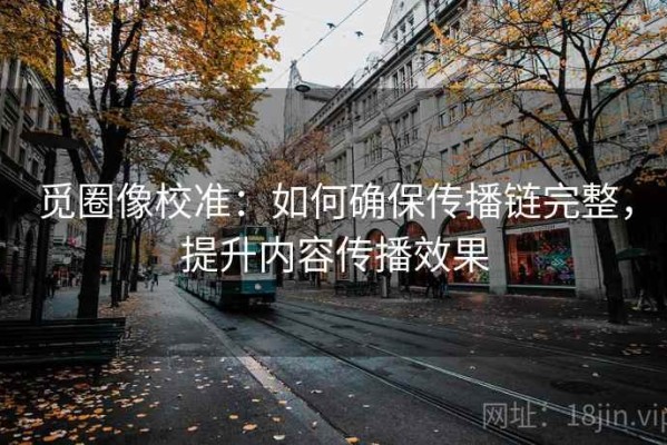 觅圈像校准：如何确保传播链完整，提升内容传播效果