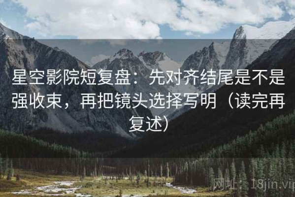 星空影院短复盘：先对齐结尾是不是强收束，再把镜头选择写明（读完再复述）