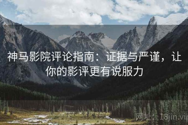 神马影院评论指南：证据与严谨，让你的影评更有说服力