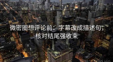 微密圈想评论前：字幕改成描述句，核对结尾强收束