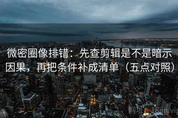微密圈像排错：先查剪辑是不是暗示因果，再把条件补成清单（五点对照）