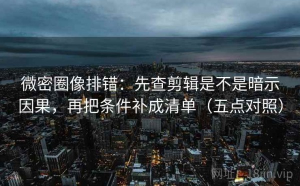微密圈像排错：先查剪辑是不是暗示因果，再把条件补成清单（五点对照）