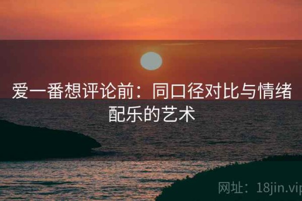爱一番想评论前：同口径对比与情绪配乐的艺术