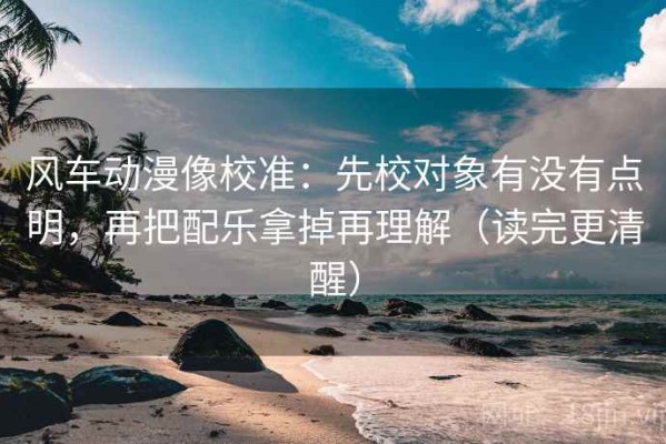 风车动漫像校准：先校对象有没有点明，再把配乐拿掉再理解（读完更清醒）