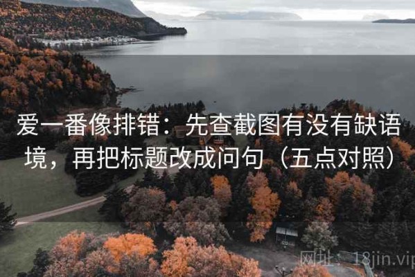 爱一番像排错：先查截图有没有缺语境，再把标题改成问句（五点对照）