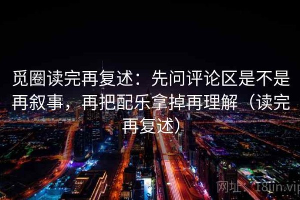 觅圈读完再复述：先问评论区是不是再叙事，再把配乐拿掉再理解（读完再复述）