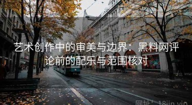 艺术创作中的审美与边界：黑料网评论前的配乐与范围核对