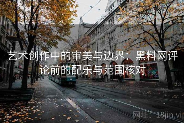 艺术创作中的审美与边界：黑料网评论前的配乐与范围核对