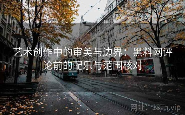 艺术创作中的审美与边界：黑料网评论前的配乐与范围核对