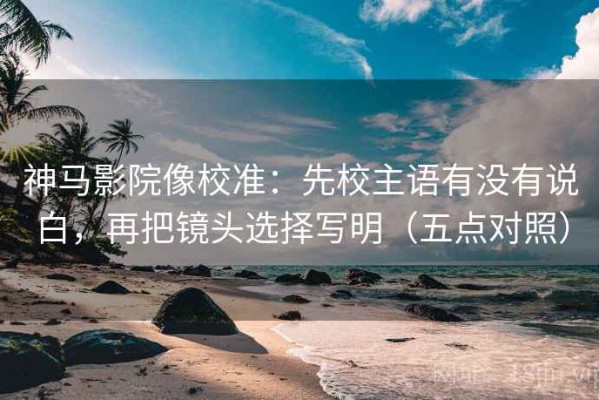 神马影院像校准：先校主语有没有说白，再把镜头选择写明（五点对照）