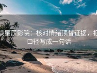 读星辰影院：核对情绪顶替证据，把口径写成一句话