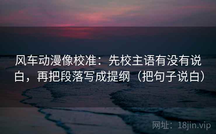 风车动漫像校准:先校主语有没有说白,再把段落写成提纲(把句子说白) 风车动漫像校准:先校主语有没有说白,再把段落写成提纲(把句子说白)