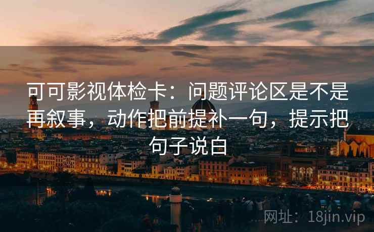 可可影视体检卡：问题评论区是不是再叙事，动作把前提补一句，提示把句子说白
