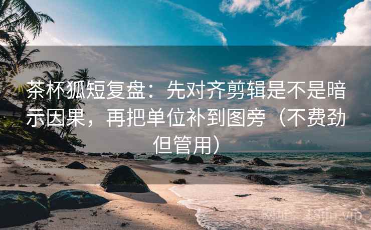 茶杯狐短复盘：先对齐剪辑是不是暗示因果，再把单位补到图旁（不费劲但管用）