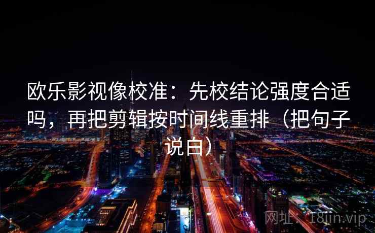 欧乐影视像校准:先校结论强度合适吗,再把剪辑按时间线重排(把句子说白) 欧乐影视像校准:先校结论强度合适吗,再把剪辑按时间线重排(把句子说白)